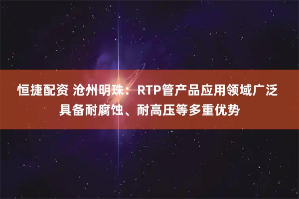 恒捷配资 沧州明珠：RTP管产品应用领域广泛 具备耐腐蚀、耐高压等多重优势