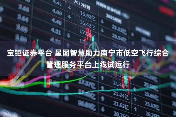 宝钜证券平台 星图智慧助力南宁市低空飞行综合管理服务平台上线试运行