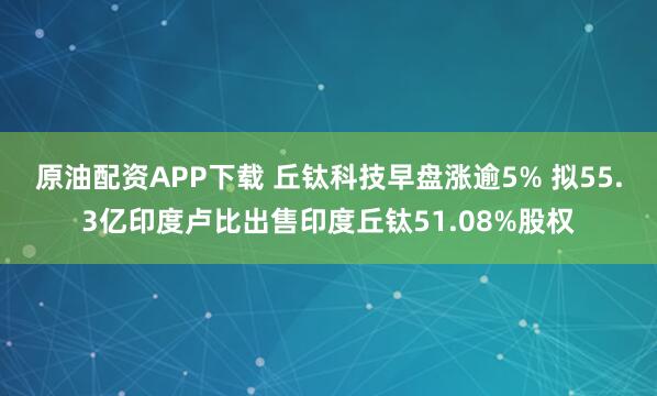 原油配资APP下载 丘钛科技早盘涨逾5% 拟55.3亿印度卢比出售印度丘钛51.08%股权