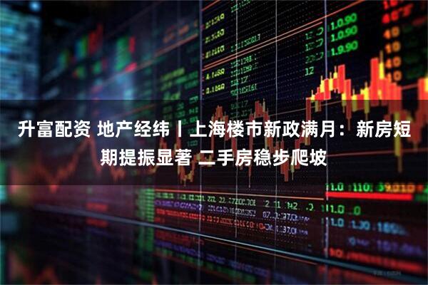 升富配资 地产经纬丨上海楼市新政满月：新房短期提振显著 二手房稳步爬坡