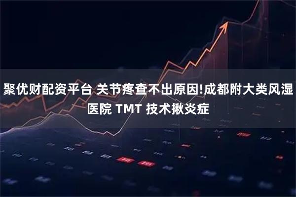 聚优财配资平台 关节疼查不出原因!成都附大类风湿医院 TMT 技术揪炎症