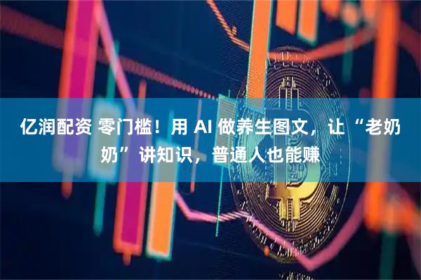 亿润配资 零门槛！用 AI 做养生图文，让 “老奶奶” 讲知识，普通人也能赚