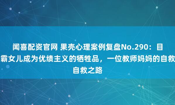 闻喜配资官网 果壳心理案例复盘No.290：目睹学霸女儿成为优绩主义的牺牲品，一位教师妈妈的自救之路