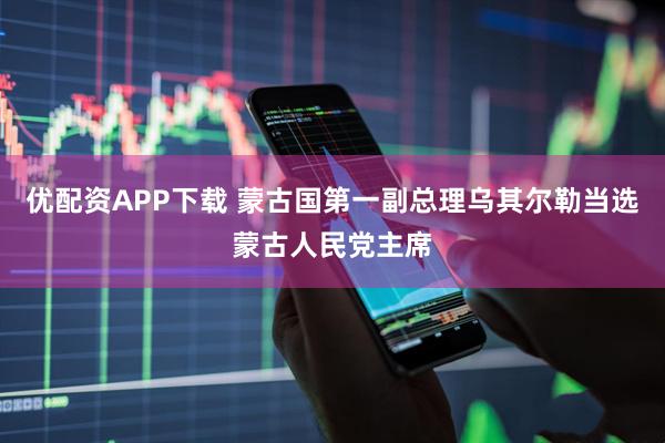 优配资APP下载 蒙古国第一副总理乌其尔勒当选蒙古人民党主席