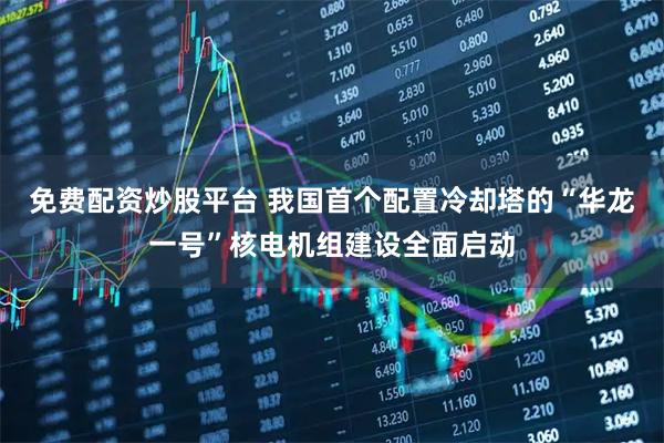 免费配资炒股平台 我国首个配置冷却塔的“华龙一号”核电机组建设全面启动