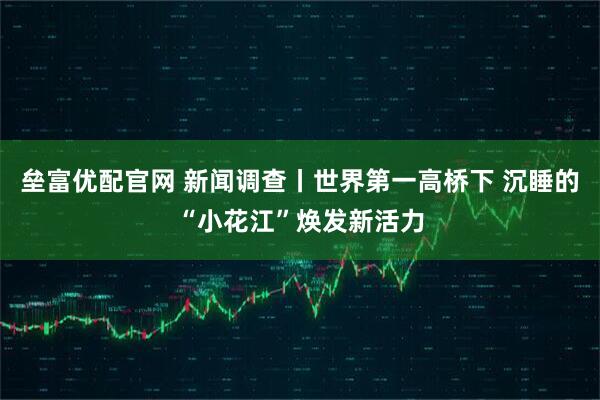 垒富优配官网 新闻调查丨世界第一高桥下 沉睡的“小花江”焕发新活力