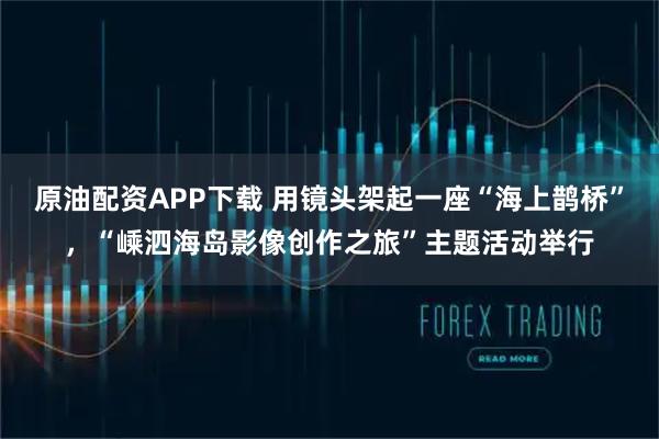 原油配资APP下载 用镜头架起一座“海上鹊桥”，“嵊泗海岛影像创作之旅”主题活动举行