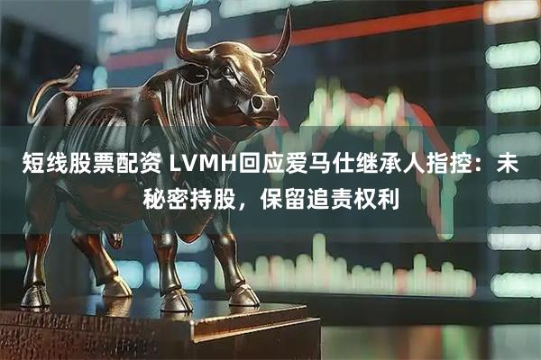 短线股票配资 LVMH回应爱马仕继承人指控：未秘密持股，保留追责权利