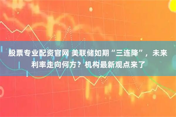 股票专业配资官网 美联储如期“三连降”，未来利率走向何方？机构最新观点来了
