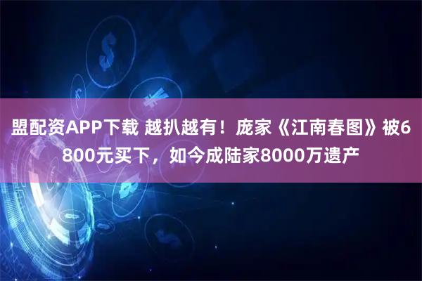盟配资APP下载 越扒越有！庞家《江南春图》被6800元买下，如今成陆家8000万遗产
