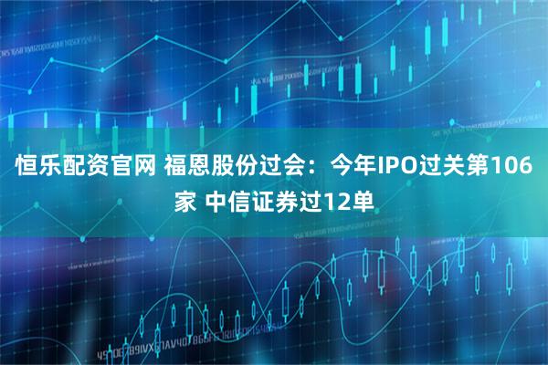 恒乐配资官网 福恩股份过会：今年IPO过关第106家 中信证券过12单