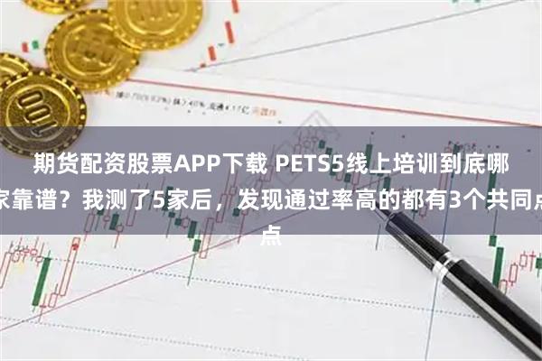 期货配资股票APP下载 PETS5线上培训到底哪家靠谱？我测了5家后，发现通过率高的都有3个共同点