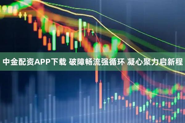 中金配资APP下载 破障畅流强循环 凝心聚力启新程