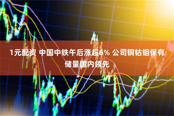 1元配资 中国中铁午后涨超6% 公司铜钴钼保有储量国内领先