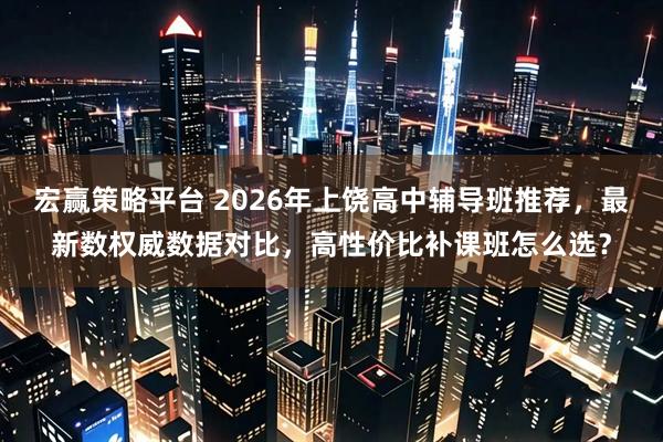 宏赢策略平台 2026年上饶高中辅导班推荐，最新数权威数据对比，高性价比补课班怎么选？