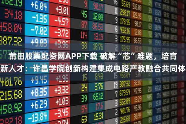 莆田股票配资网APP下载 破解“芯”难题，培育新人才：许昌学院创新构建集成电路产教融合共同体