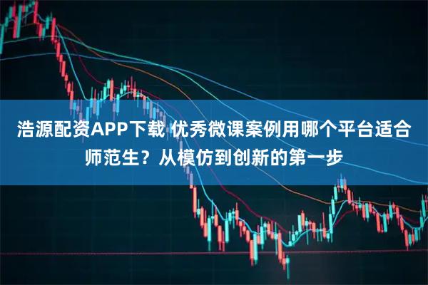浩源配资APP下载 优秀微课案例用哪个平台适合师范生？从模仿到创新的第一步