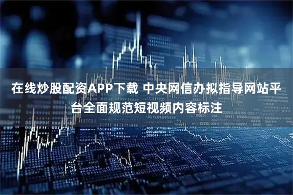 在线炒股配资APP下载 中央网信办拟指导网站平台全面规范短视频内容标注
