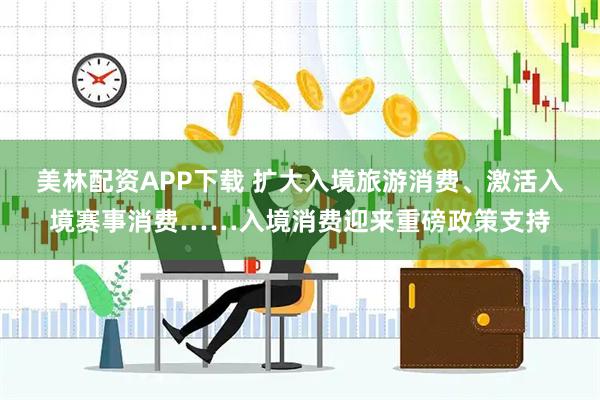 美林配资APP下载 扩大入境旅游消费、激活入境赛事消费……入境消费迎来重磅政策支持