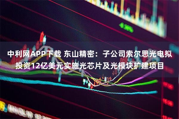 中利网APP下载 东山精密：子公司索尔思光电拟投资12亿美元实施光芯片及光模块扩建项目